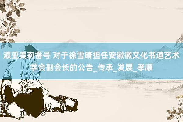 濑亚美莉番号 对于徐雪晴担任安徽徽文化书道艺术学会副会长的公告_传承_发展_孝顺