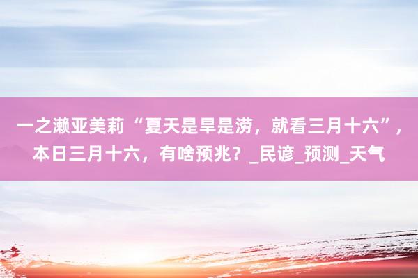 一之濑亚美莉 “夏天是旱是涝，就看三月十六”，本日三月十六，有啥预兆？_民谚_预测_天气