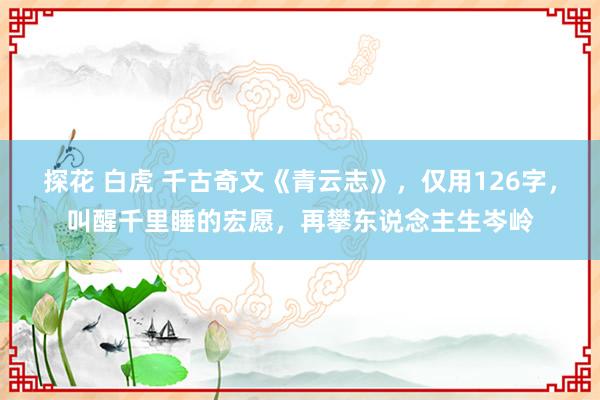 探花 白虎 千古奇文《青云志》，仅用126字，叫醒千里睡的宏愿，再攀东说念主生岑岭