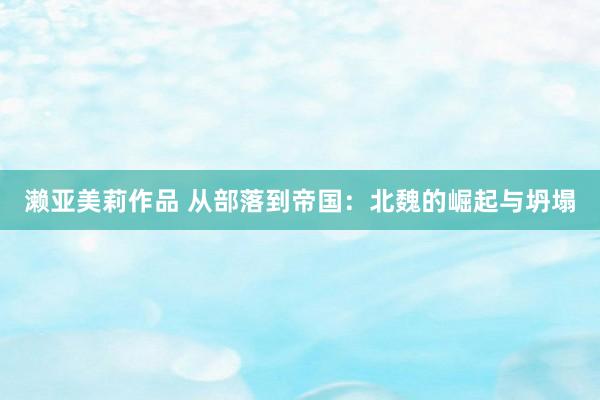 濑亚美莉作品 从部落到帝国：北魏的崛起与坍塌