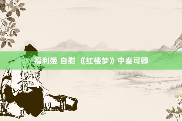 福利姬 自慰 《红楼梦》中秦可卿
