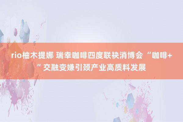 rio柚木提娜 瑞幸咖啡四度联袂消博会 “咖啡+”交融变嫌引颈产业高质料发展