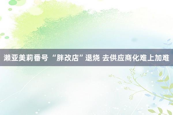 濑亚美莉番号 “胖改店”退烧 去供应商化难上加难