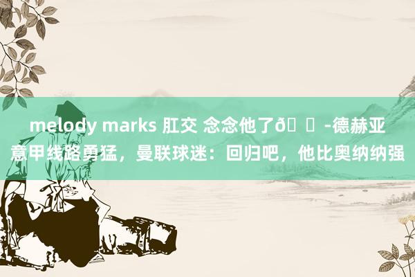 melody marks 肛交 念念他了😭德赫亚意甲线路勇猛，曼联球迷：回归吧，他比奥纳纳强