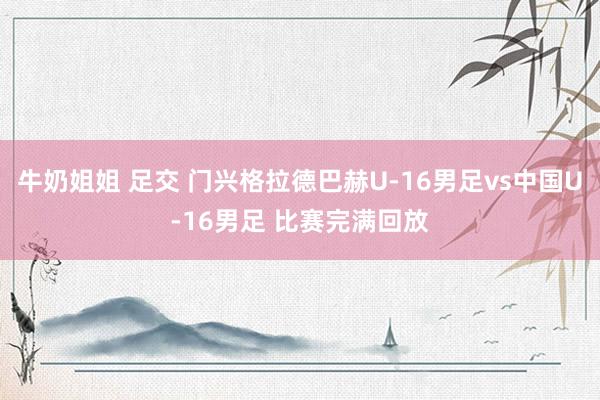 牛奶姐姐 足交 门兴格拉德巴赫U-16男足vs中国U-16男足 比赛完满回放