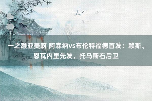 一之濑亚美莉 阿森纳vs布伦特福德首发：赖斯、恩瓦内里先发，托马斯右后卫