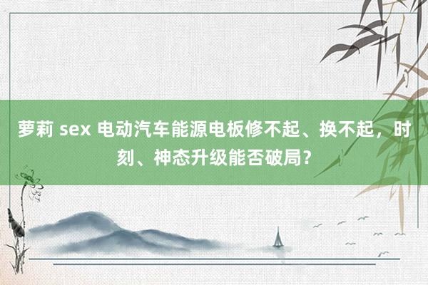 萝莉 sex 电动汽车能源电板修不起、换不起，时刻、神态升级能否破局？