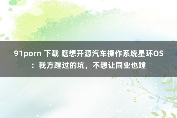 91porn 下载 瞎想开源汽车操作系统星环OS：我方蹚过的坑，不想让同业也蹚