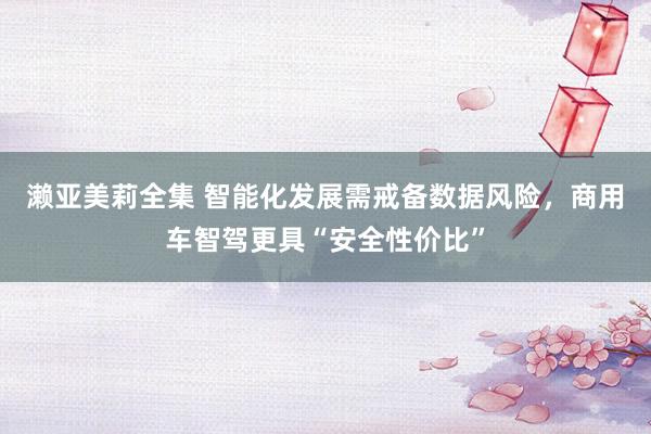 濑亚美莉全集 智能化发展需戒备数据风险，商用车智驾更具“安全性价比”