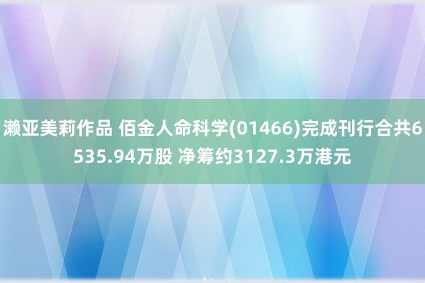 濑亚美莉作品 佰金人命科学(01466)完成刊行合共6535.94万股 净筹约3127.3万港元