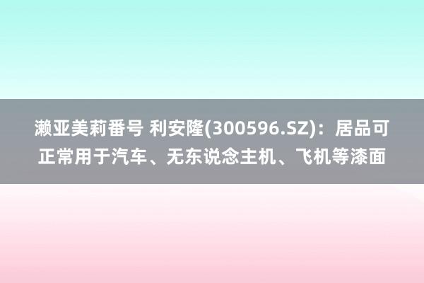 濑亚美莉番号 利安隆(300596.SZ)：居品可正常用于汽车、无东说念主机、飞机等漆面