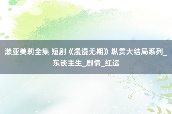 濑亚美莉全集 短剧《漫漫无期》纵贯大结局系列_东谈主生_剧情_红运