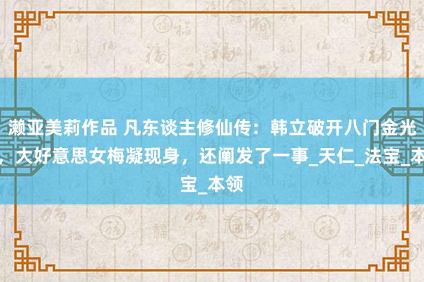 濑亚美莉作品 凡东谈主修仙传：韩立破开八门金光镜，大好意思女梅凝现身，还阐发了一事_天仁_法宝_本领