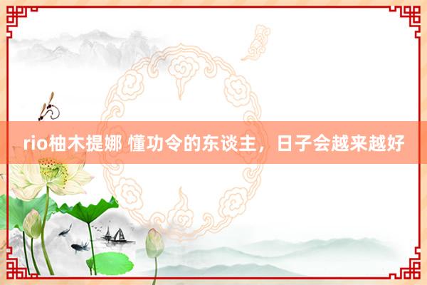 rio柚木提娜 懂功令的东谈主，日子会越来越好