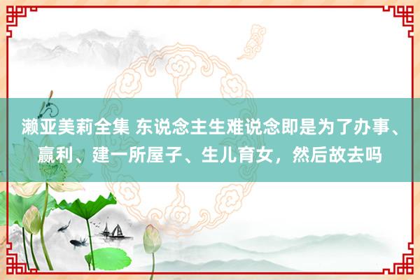 濑亚美莉全集 东说念主生难说念即是为了办事、赢利、建一所屋子、生儿育女，然后故去吗