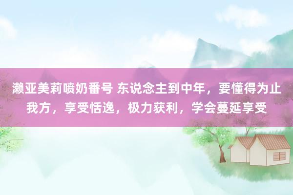 濑亚美莉喷奶番号 东说念主到中年，要懂得为止我方，享受恬逸，极力获利，学会蔓延享受