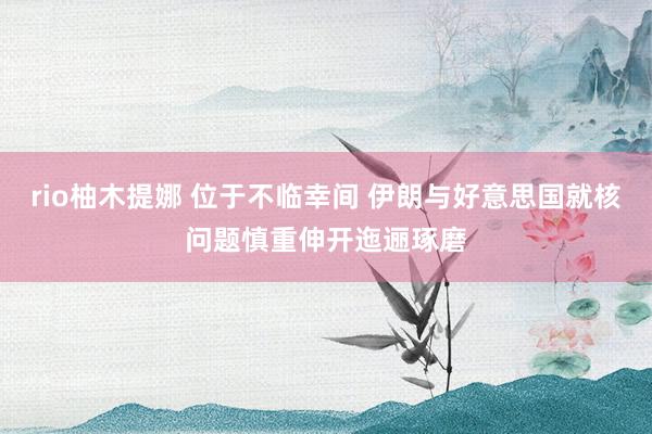 rio柚木提娜 位于不临幸间 伊朗与好意思国就核问题慎重伸开迤逦琢磨
