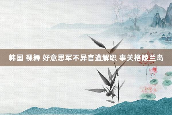 韩国 裸舞 好意思军不异官遭解职 事关格陵兰岛
