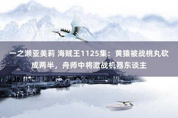 一之濑亚美莉 海贼王1125集：黄猿被战桃丸砍成两半，舟师中将激战机器东谈主