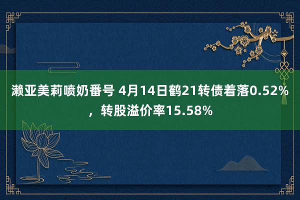 濑亚美莉喷奶番号 4月14日鹤21转债着落0.52%，转股溢价率15.58%