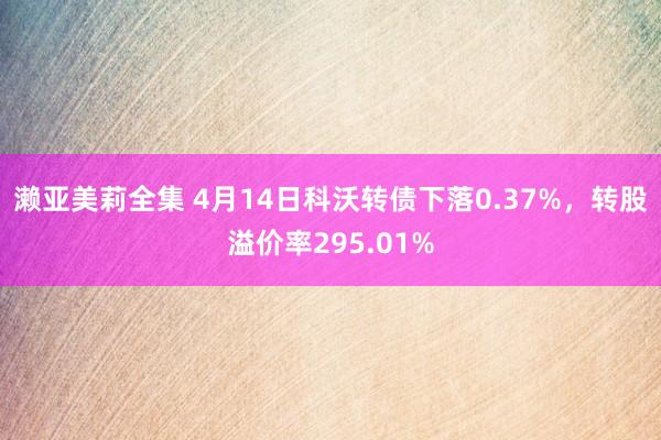 濑亚美莉全集 4月14日科沃转债下落0.37%，转股溢价率295.01%