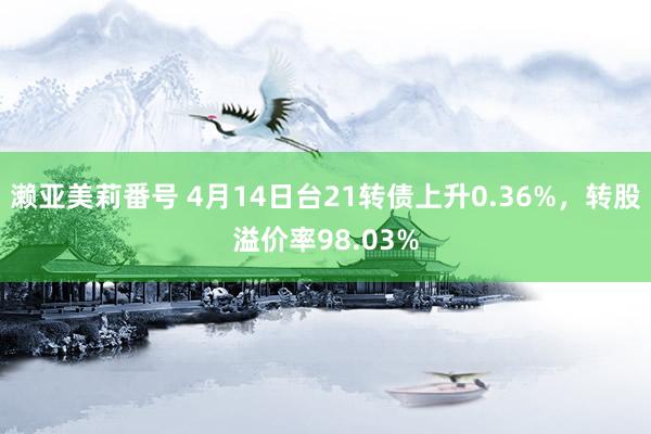 濑亚美莉番号 4月14日台21转债上升0.36%，转股溢价率98.03%