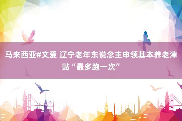 马来西亚#文爱 辽宁老年东说念主申领基本养老津贴“最多跑一次”