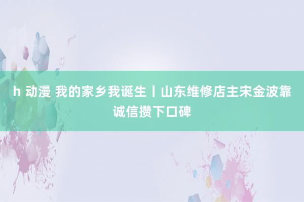 h 动漫 我的家乡我诞生丨山东维修店主宋金波靠诚信攒下口碑