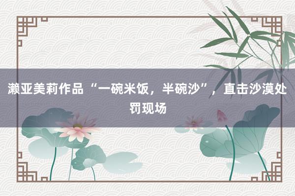 濑亚美莉作品 “一碗米饭，半碗沙”，直击沙漠处罚现场