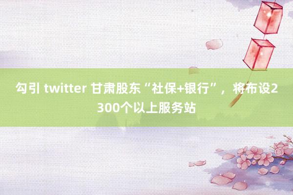 勾引 twitter 甘肃股东“社保+银行”，将布设2300个以上服务站