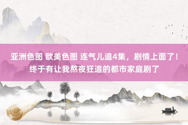亚洲色图 欧美色图 连气儿追4集，剧情上面了！终于有让我熬夜狂追的都市家庭剧了
