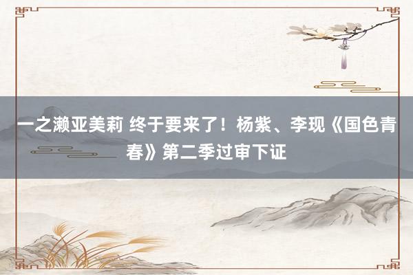 一之濑亚美莉 终于要来了！杨紫、李现《国色青春》第二季过审下证