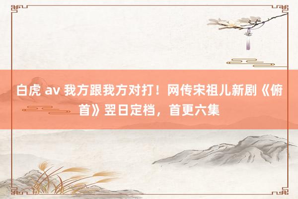 白虎 av 我方跟我方对打！网传宋祖儿新剧《俯首》翌日定档，首更六集