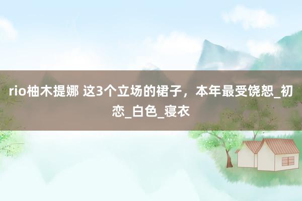rio柚木提娜 这3个立场的裙子，本年最受饶恕_初恋_白色_寝衣