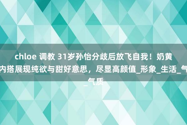 chloe 调教 31岁孙怡分歧后放飞自我！奶黄色内搭展现纯欲与甜好意思，尽显高颜值_形象_生活_气质