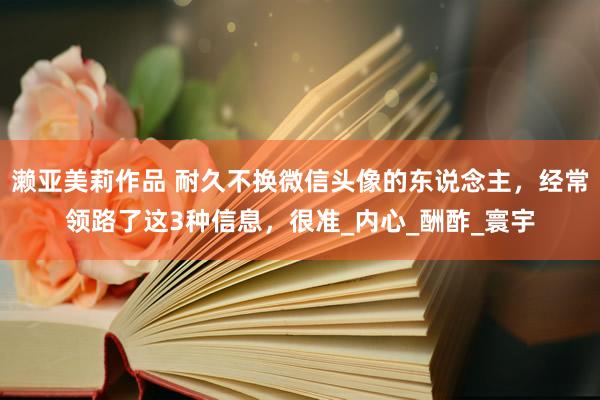 濑亚美莉作品 耐久不换微信头像的东说念主，经常领路了这3种信息，很准_内心_酬酢_寰宇