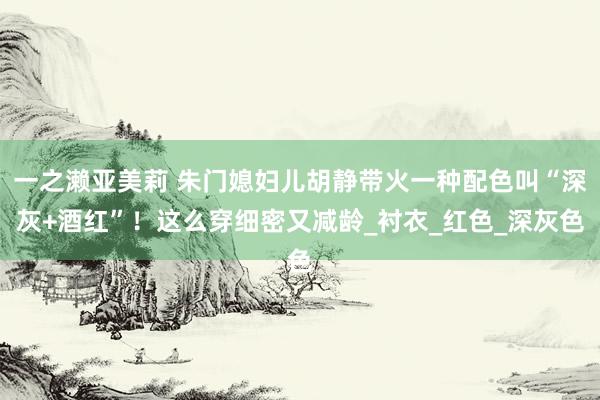一之濑亚美莉 朱门媳妇儿胡静带火一种配色叫“深灰+酒红”！这么穿细密又减龄_衬衣_红色_深灰色