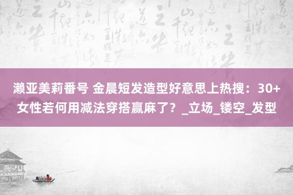 濑亚美莉番号 金晨短发造型好意思上热搜：30+女性若何用减法穿搭赢麻了？_立场_镂空_发型