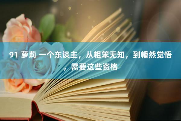 91 萝莉 一个东谈主，从粗笨无知，到幡然觉悟，需要这些资格