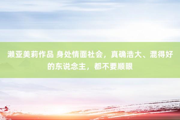 濑亚美莉作品 身处情面社会，真确浩大、混得好的东说念主，都不要顺眼