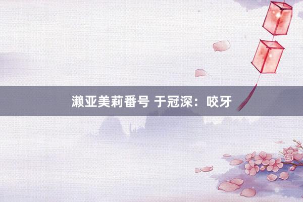 濑亚美莉番号 于冠深：咬牙