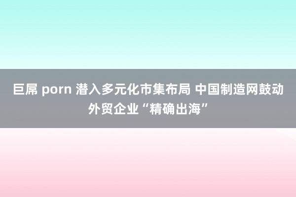巨屌 porn 潜入多元化市集布局 中国制造网鼓动外贸企业“精确出海”