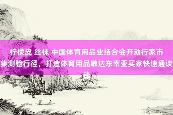 柠檬皮 丝袜 中国体育用品业结合会开动行家市集测验行径，打造体育用品触达东南亚买家快速通谈
