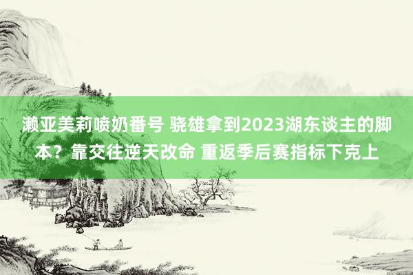 濑亚美莉喷奶番号 骁雄拿到2023湖东谈主的脚本？靠交往逆天改命 重返季后赛指标下克上