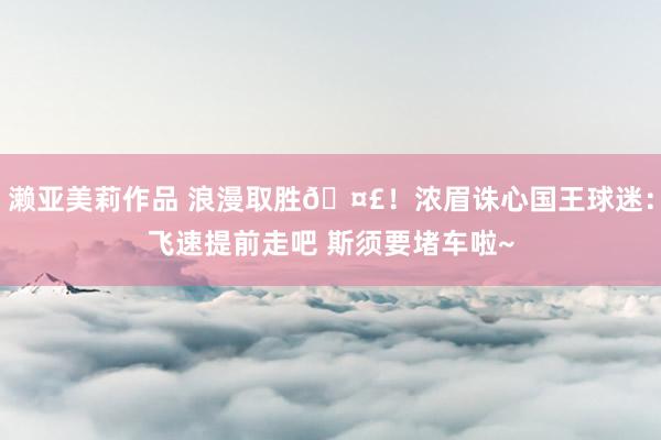 濑亚美莉作品 浪漫取胜🤣！浓眉诛心国王球迷：飞速提前走吧 斯须要堵车啦~