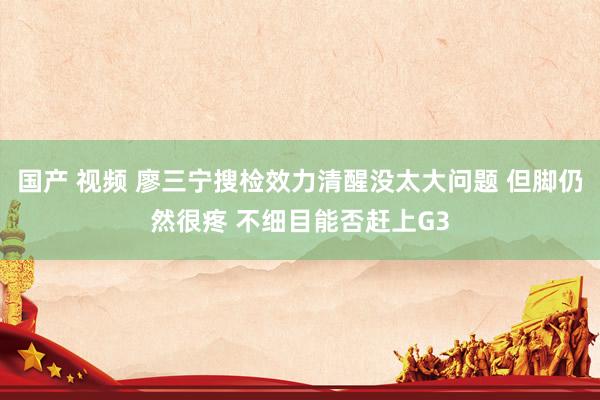 国产 视频 廖三宁搜检效力清醒没太大问题 但脚仍然很疼 不细目能否赶上G3