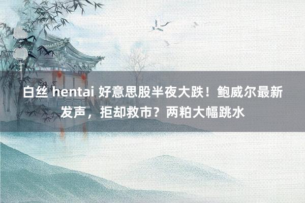 白丝 hentai 好意思股半夜大跌！鲍威尔最新发声，拒却救市？两粕大幅跳水