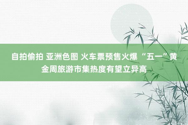 自拍偷拍 亚洲色图 火车票预售火爆 “五一”黄金周旅游市集热度有望立异高