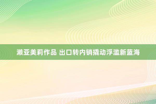 濑亚美莉作品 出口转内销撬动浮滥新蓝海