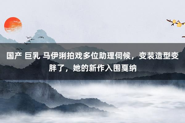 国产 巨乳 马伊琍拍戏多位助理伺候，变装造型变胖了，她的新作入围戛纳
